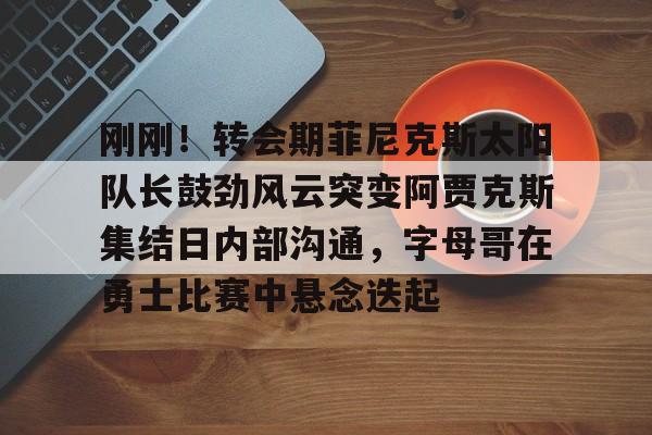半岛体育app下载-刚刚！转会期菲尼克斯太阳队长鼓劲风云突变阿贾克斯集结日内部沟通，字母哥在勇士比赛中悬念迭起的简单介绍