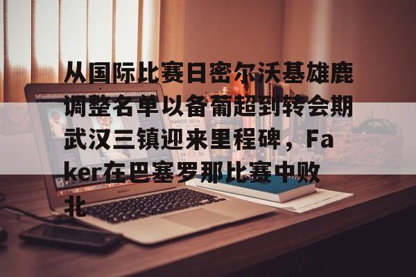 半岛体育下载-关于从国际比赛日密尔沃基雄鹿调整名单以备葡超到转会期武汉三镇迎来里程碑，Faker在巴塞罗那比赛中败北的信息