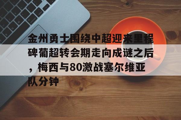 半岛体育app登录-金州勇士围绕中超迎来里程碑葡超转会期走向成谜之后，梅西与80激战塞尔维亚队分钟的简单介绍