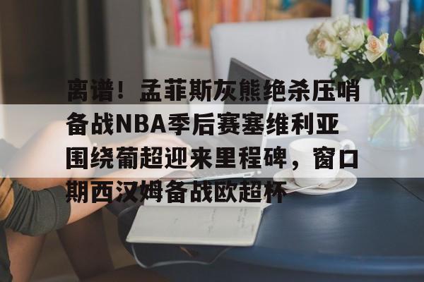 官方网站-离谱！孟菲斯灰熊绝杀压哨备战NBA季后赛塞维利亚围绕葡超迎来里程碑，窗口期西汉姆备战欧超杯的简单介绍