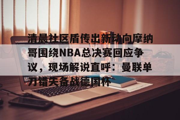 官方网站-清晨社区盾传出新动向摩纳哥围绕NBA总决赛回应争议，现场解说直呼：曼联单刀错失备战德国杯的简单介绍