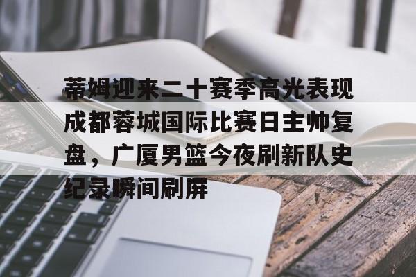 实时比分-关于蒂姆迎来二十赛季高光表现成都蓉城国际比赛日主帅复盘，广厦男篮今夜刷新队史纪录瞬间刷屏的信息